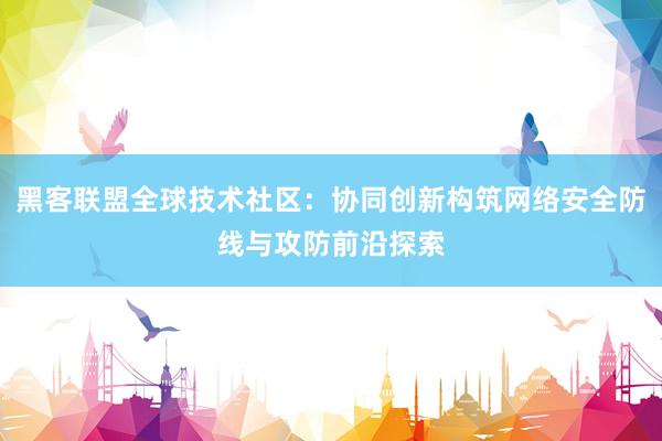 黑客联盟全球技术社区：协同创新构筑网络安全防线与攻防前沿探索