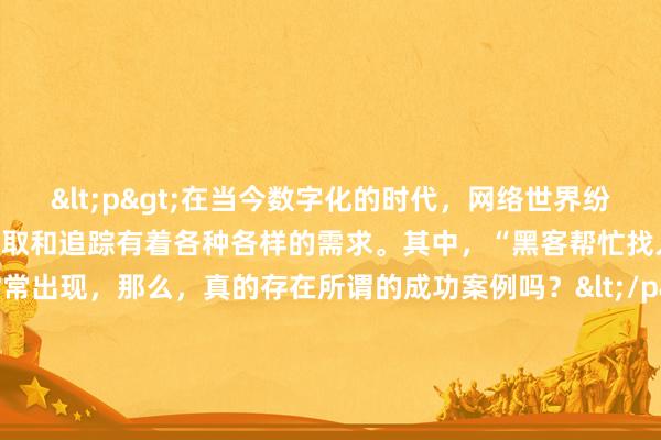 <p>在当今数字化的时代，网络世界纷繁复杂，人们对于信息的获取和追踪有着各种各样的需求。其中，“黑客帮忙找人信息”这一说法时常出现，那么，真的存在所谓的成功案例吗？</p><p>从理论上来说，黑客拥有高超的计算机技术和网络知识，他们能够突破一些常规的信息壁垒，挖掘到隐藏较深的数据。在某些特定情况下，比如寻找失踪多年的亲人、追踪涉及重大案件的关键人物等，似乎黑客的介入能带来一线希望。</p><p>曾