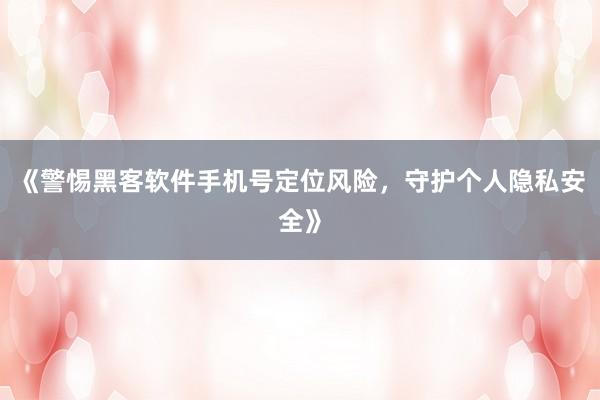 《警惕黑客软件手机号定位风险，守护个人隐私安全》
